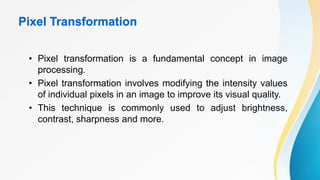 Pixel Transformation
• Pixel transformation is a fundamental concept in image
processing.
• Pixel transformation involves modifying the intensity values
of individual pixels in an image to improve its visual quality.
• This technique is commonly used to adjust brightness,
contrast, sharpness and more.
 