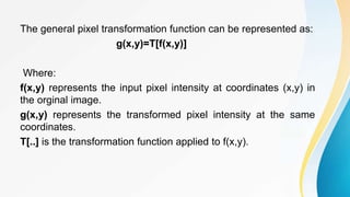 The general pixel transformation function can be represented as:
g(x,y)=T[f(x,y)]
Where:
f(x,y) represents the input pixel intensity at coordinates (x,y) in
the orginal image.
g(x,y) represents the transformed pixel intensity at the same
coordinates.
T[..] is the transformation function applied to f(x,y).
 