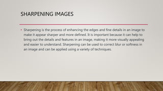 SHARPENING IMAGES
• Sharpening is the process of enhancing the edges and fine details in an image to
make it appear sharper and more defined. It is important because it can help to
bring out the details and features in an image, making it more visually appealing
and easier to understand. Sharpening can be used to correct blur or softness in
an image and can be applied using a variety of techniques.
 