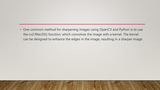 • One common method for sharpening images using OpenCV and Python is to use
the cv2.filter2D() function, which convolves the image with a kernel. The kernel
can be designed to enhance the edges in the image, resulting in a sharper image.
 