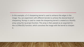 • In this example, a 3×3 sharpening kernel is used to enhance the edges in the
image. You can experiment with different kernels to achieve the desired level of
sharpening. Numpy is used to create the sharpening kernel is created as a NumPy
array using the np.array() function. This array is then passed as an argument to
the cv2.filter2D() function, which convolves the image with the kernel to sharpen
it.
 