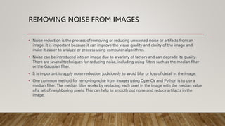 REMOVING NOISE FROM IMAGES
• Noise reduction is the process of removing or reducing unwanted noise or artifacts from an
image. It is important because it can improve the visual quality and clarity of the image and
make it easier to analyze or process using computer algorithms.
• Noise can be introduced into an image due to a variety of factors and can degrade its quality.
There are several techniques for reducing noise, including using filters such as the median filter
or the Gaussian filter.
• It is important to apply noise reduction judiciously to avoid blur or loss of detail in the image.
• One common method for removing noise from images using OpenCV and Python is to use a
median filter. The median filter works by replacing each pixel in the image with the median value
of a set of neighboring pixels. This can help to smooth out noise and reduce artifacts in the
image.
 