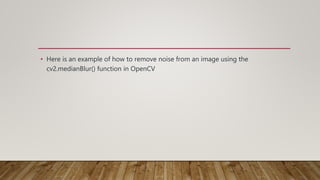• Here is an example of how to remove noise from an image using the
cv2.medianBlur() function in OpenCV
 