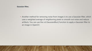 • Another method for removing noise from images is to use a Gaussian filter, which
uses a weighted average of neighboring pixels to smooth out noise and reduce
artifacts. You can use the cv2.GaussianBlur() function to apply a Gaussian filter to
an image in OpenCV.
Gaussian filter,
 