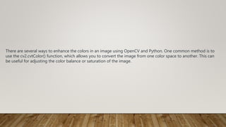There are several ways to enhance the colors in an image using OpenCV and Python. One common method is to
use the cv2.cvtColor() function, which allows you to convert the image from one color space to another. This can
be useful for adjusting the color balance or saturation of the image.
 