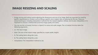 IMAGE RESIZING AND SCALING
• Image resizing and scaling involve adjusting the dimensions and size of an image. Both are important for meeting
specific requirements or context, such as fitting a specific size or aspect ratio or reducing the file size. There are
several techniques, including interpolation methods like the nearest neighbor, bilinear, and bicubic interpolation. It is
important to choose a method that preserves image quality and clarity.
• You can use the cv2.resize() function in OpenCV to resize and scale images. The cv2.resize() function takes the
following arguments:
• src: The input image.
• dsize: The size of the output image, specified as a tuple (width, height).
• fx: The scaling factor along the x-axis.
• fy: The scaling factor along the y-axis.
• interpolation: The interpolation method to use.
 