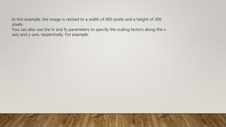 In this example, the image is resized to a width of 400 pixels and a height of 300
pixels.
You can also use the fx and fy parameters to specify the scaling factors along the x-
axis and y-axis, respectively. For example:
 