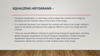 EQUALIZING HISTOGRAMS –
• Histogram equalization is a technique used to adjust the contrast of an image by
spreading out the intensity values of the pixels in the image.
• It is important because it can improve the contrast and clarity of an image, making it
easier to see details and features that might be difficult to see in an image with low
contrast.
• There are several different methods for performing histogram equalization, including
global histogram equalization and local histogram equalization. Global histogram
equalization adjusts the contrast of the entire image, while local histogram
equalization adjusts the contrast in small, localized areas of the image.
 