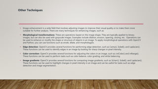 Other Techniques
• Image enhancement is a wide field that involves adjusting images to improve their visual quality or to make them more
suitable for further analysis. There are many techniques for enhancing images, such as:
• Morphological transformations: These are operations based on the image shape. They are typically applied to binary
images, but can also be used with grayscale images. Examples include dilation, erosion, opening, closing, etc. Operations can
be used to enhance or modify the shape or structure of objects in an image. To apply morphological operations with OpenCV
and Python, you can use functions such as erode, dilate, and morphologyEx.
• Edge detection: OpenCV provides several functions for performing edge detection, such as Canny(), Sobel(), and Laplacian().
These functions can be used to identify edges in an image by looking for sharp changes in pixel intensity.
• Color correction: OpenCV provides several functions for adjusting the colors in an image, such as cvtColor() and inRange().
These functions can be used to perform tasks such as color balance, color grading, and white balancing.
• Image gradients: OpenCV provides several functions for computing image gradients, such as Scharr(), Sobel(), and Laplacian().
These functions can be used to highlight changes in pixel intensity in an image and can be useful for tasks such as edge
detection and image segmentation.
 