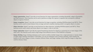 • Image segmentation: OpenCV provides several functions for image segmentation, including threshold(), adaptiveThreshold(),
and findContours(). These functions can be used to partition an image into regions or segments that correspond to different
objects or regions of interest.
• Image recognition: OpenCV provides several functions for image recognition, including HOGDescriptor() and SIFT(). These
functions can be used to extract features from an image and train a machine-learning model to recognize objects or scenes.
• Object detection: OpenCV provides several functions for object detection, including HOGDescriptor() and SIFT(). These
functions can be used to detect and locate objects in an image or video in real time.
• Image registration: OpenCV provides the registerTranslation() function for aligning or registering two or more images of the
same scene. This function can be used to align images from different sensors or from different viewpoints.
• Image stitching: Image stitching techniques can be used to combine multiple images into a single panoramic or mosaic image.
To apply image stitching with OpenCV and Python, you can use techniques such as feature matching, which matches the
features in the source images to create a common reference frame, and image warping, which warps the images to align them
with the reference frame.
 