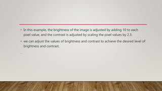 • In this example, the brightness of the image is adjusted by adding 10 to each
pixel value, and the contrast is adjusted by scaling the pixel values by 2.3.
• we can adjust the values of brightness and contrast to achieve the desired level of
brightness and contrast.
.
 