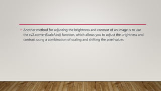 • Another method for adjusting the brightness and contrast of an image is to use
the cv2.convertScaleAbs() function, which allows you to adjust the brightness and
contrast using a combination of scaling and shifting the pixel values
 