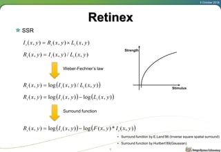 Retinex
SSR
5 October 2018
6
),(),(),( yxLyxRyxI iii 
),(/),(),( yxLyxIyxR iii 
 ),(/),(log),( yxLyxIyxR iii 
Weber-Fechner’s law
Stimulus
Strength
   ),(log),(log),( yxLyxIyxR iii 
   ),(*),(log),(log),( yxIyxFyxIyxR iii 
Surround function
• Surround function by E.Land’86 (Inverse square spatial surround)
• Surround function by Hurlbert’89(Gaussian)
 