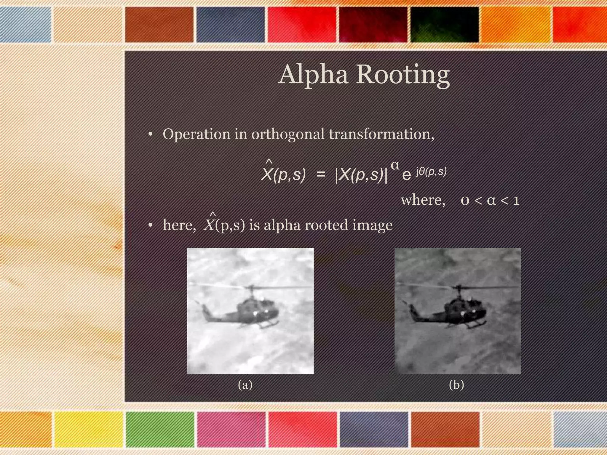 Alpha Rooting
X(p,s) = |X(p,s)| e jθ(p,s)α^
• Operation in orthogonal transformation,
where, 0 < α < 1
• here, X(p,s) is alpha rooted image
^
(a) (b)
 