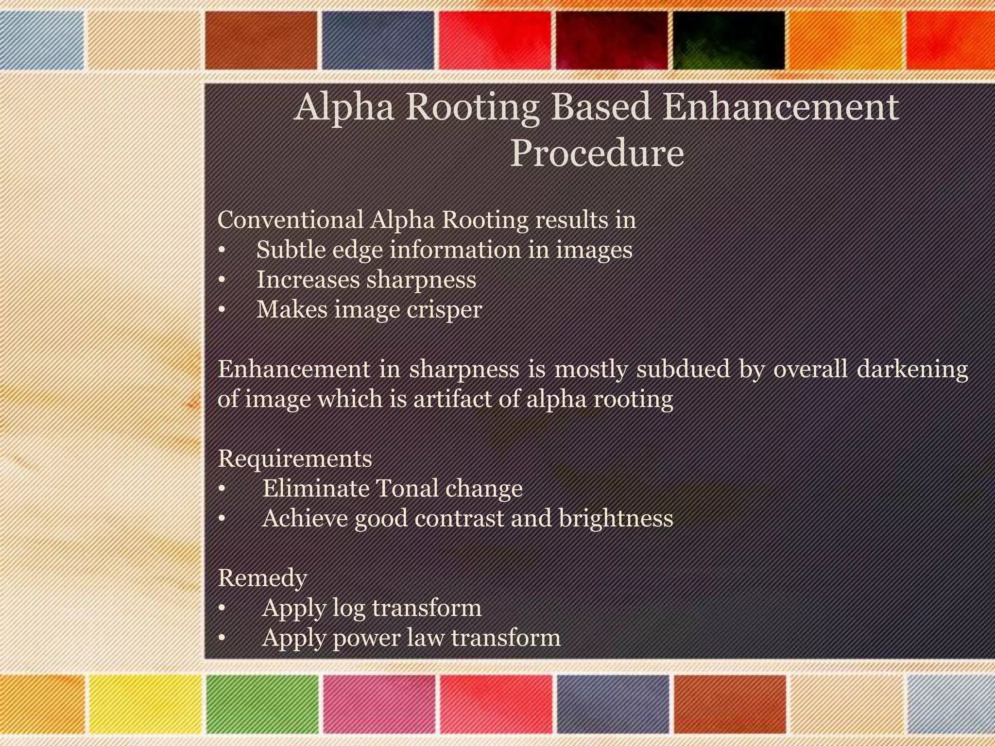 Alpha Rooting Based Enhancement
Procedure
Conventional Alpha Rooting results in
• Subtle edge information in images
• Increases sharpness
• Makes image crisper
Enhancement in sharpness is mostly subdued by overall darkening
of image which is artifact of alpha rooting
Requirements
• Eliminate Tonal change
• Achieve good contrast and brightness
Remedy
• Apply log transform
• Apply power law transform
 
