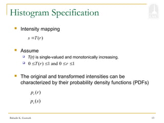 Bahadir K. Gunturk 13
Histogram Specification
( )
s T r

 Intensity mapping
 Assume
 T(r) is single-valued and monotonically increasing.

 The original and transformed intensities can be
characterized by their probability density functions (PDFs)
0 ( ) 1 and 0 1
T r r
   
( )
r
p r
( )
s
p s
 
