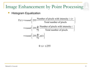 Bahadir K. Gunturk 15
Image Enhancement by Point Processing
 Histogram Equalization
Number of pixels with intensity
( ) 255
Total number of pixels
i r
T r round
 

  
 
0 255
r
 
0
255 ( )
r
i
round p i

 
  
 

0
Number of pixels with intensity
255
Total number of pixels
r
i
i
round

 
  
 

 
