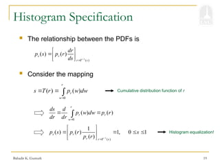 Bahadir K. Gunturk 19
Histogram Specification
1
( )
( ) ( )
s r
r T s
dr
p s p r
ds 

 
 
 
 The relationship between the PDFs is
0
( ) ( )
r
r
w
s T r p w dw

  
0
( ) ( )
r
r r
w
ds d
p w dw p r
dr dr 
 

 Consider the mapping
Cumulative distribution function of r
1
( )
1
( ) ( ) 1, 0 1
( )
s r
r r T s
p s p r s
p r 

 
   
 
 
Histogram equalization!
 