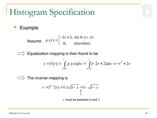 Bahadir K. Gunturk 20
Histogram Specification
2 2, for 0 1
( )
0, elsewhere
r
r r
p r
   



 Example
2
0 0
( ) ( ) ( 2 2) 2
r r
r
w w
s T r p w dw r dw r r
 
      
 
Assume
Equalization mapping is then found to be
1
( ) 1 1 1 1
r T s s s

      
The inverse mapping is
r must be between 0 and 1
 