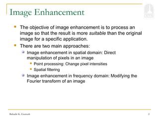 Bahadir K. Gunturk 2
Image Enhancement
 The objective of image enhancement is to process an
image so that the result is more suitable than the original
image for a specific application.
 There are two main approaches:
 Image enhancement in spatial domain: Direct
manipulation of pixels in an image
 Point processing: Change pixel intensities
 Spatial filtering
 Image enhancement in frequency domain: Modifying the
Fourier transform of an image
 