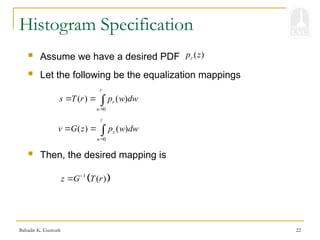 Bahadir K. Gunturk 22
Histogram Specification
 Assume we have a desired PDF
 Let the following be the equalization mappings
( )
z
p z
0
( ) ( )
r
r
w
s T r p w dw

  
0
( ) ( )
z
z
w
v G z p w dw

  
 Then, the desired mapping is
 
1
( )
z G T r


 