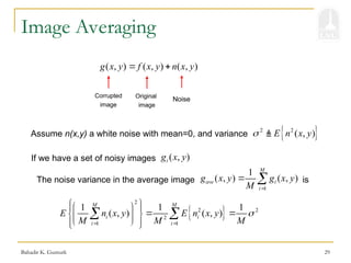 Bahadir K. Gunturk 29
Image Averaging
( , ) ( , ) ( , )
g x y f x y n x y
 
Original
image
Noise
Corrupted
image
Assume n(x,y) a white noise with mean=0, and variance  
2 2
( , )
E n x y
 
If we have a set of noisy images ( , )
i
g x y
The noise variance in the average image is
1
1
( , ) ( , )
M
ave i
i
g x y g x y
M 
 
 
2
2 2
2
1 1
1 1 1
( , ) ( , )
M M
i i
i i
E n x y E n x y
M M M

 
 
 
 
 
 
 
 
 
 
 
 
