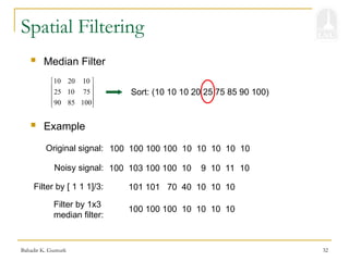 Bahadir K. Gunturk 32
Spatial Filtering
 Median Filter
10 20 10
25 10 75
90 85 100
 
 
 
 
 
Sort: (10 10 10 20 25 75 85 90 100)
100 100 100 100 10 10 10 10 10
 Example
Original signal:
100 103 100 100 10 9 10 11 10
Noisy signal:
101 101 70 40 10 10 10
Filter by [ 1 1 1]/3:
100 100 100 10 10 10 10
Filter by 1x3
median filter:
 