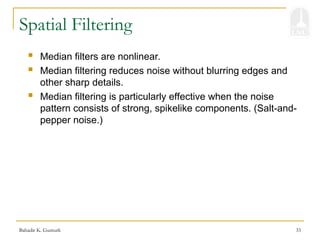 Bahadir K. Gunturk 33
Spatial Filtering
 Median filters are nonlinear.
 Median filtering reduces noise without blurring edges and
other sharp details.
 Median filtering is particularly effective when the noise
pattern consists of strong, spikelike components. (Salt-and-
pepper noise.)
 