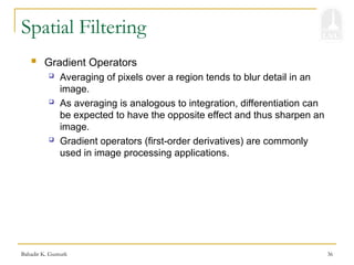 Bahadir K. Gunturk 36
Spatial Filtering
 Gradient Operators
 Averaging of pixels over a region tends to blur detail in an
image.
 As averaging is analogous to integration, differentiation can
be expected to have the opposite effect and thus sharpen an
image.
 Gradient operators (first-order derivatives) are commonly
used in image processing applications.
 