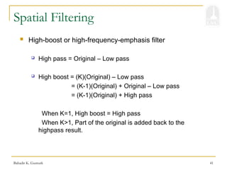 Bahadir K. Gunturk 41
Spatial Filtering
 High-boost or high-frequency-emphasis filter
 High pass = Original – Low pass
 High boost = (K)(Original) – Low pass
= (K-1)(Original) + Original – Low pass
= (K-1)(Original) + High pass
When K=1, High boost = High pass
When K>1, Part of the original is added back to the
highpass result.
 