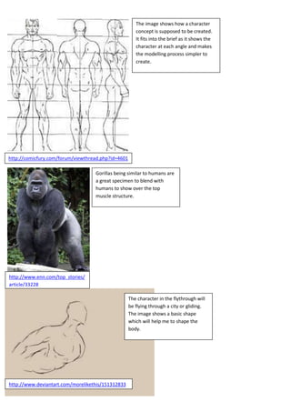 The image shows how a character
concept is supposed to be created.
It fits into the brief as it shows the
character at each angle and makes
the modelling process simpler to
create.

http://comicfury.com/forum/viewthread.php?id=4601
Gorillas being similar to humans are
a great specimen to blend with
humans to show over the top
muscle structure.

http://www.enn.com/top_stories/
article/33228
The character in the flythrough will
be flying through a city or gliding.
The image shows a basic shape
which will help me to shape the
body.

http://www.deviantart.com/morelikethis/151312833

 