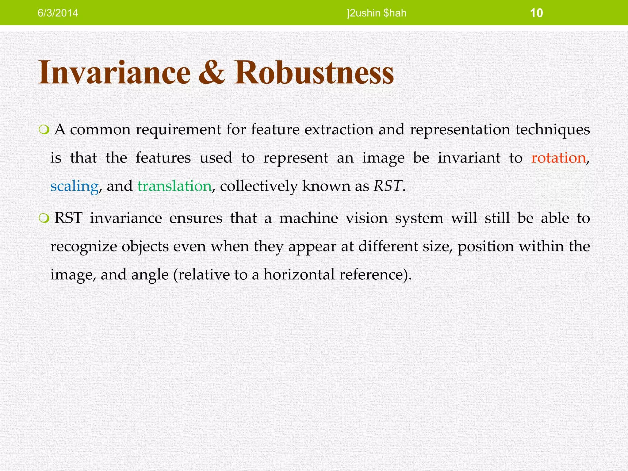 Invariance & Robustness
 A common requirement for feature extraction and representation techniques
is that the features used to represent an image be invariant to rotation,
scaling, and translation, collectively known as RST.
 RST invariance ensures that a machine vision system will still be able to
recognize objects even when they appear at different size, position within the
image, and angle (relative to a horizontal reference).
6/3/2014 ]2ushin $hah 10
 