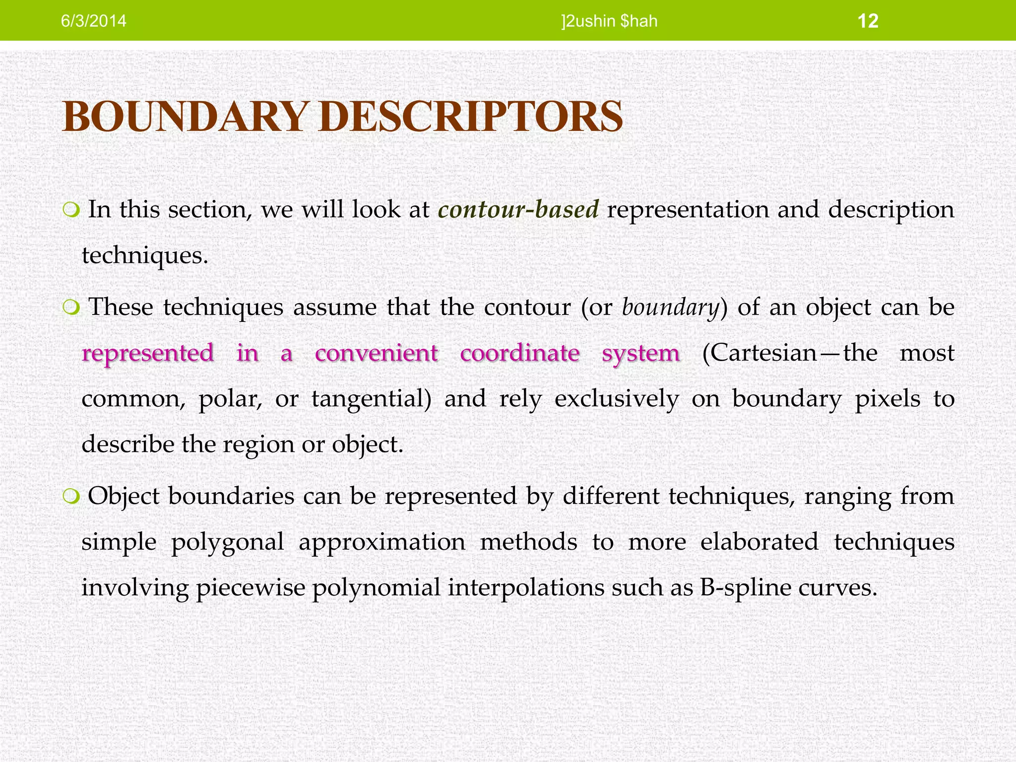 BOUNDARYDESCRIPTORS
 In this section, we will look at contour-based representation and description
techniques.
 These techniques assume that the contour (or boundary) of an object can be
represented in a convenient coordinate system (Cartesian—the most
common, polar, or tangential) and rely exclusively on boundary pixels to
describe the region or object.
 Object boundaries can be represented by different techniques, ranging from
simple polygonal approximation methods to more elaborated techniques
involving piecewise polynomial interpolations such as B-spline curves.
6/3/2014 ]2ushin $hah 12
 