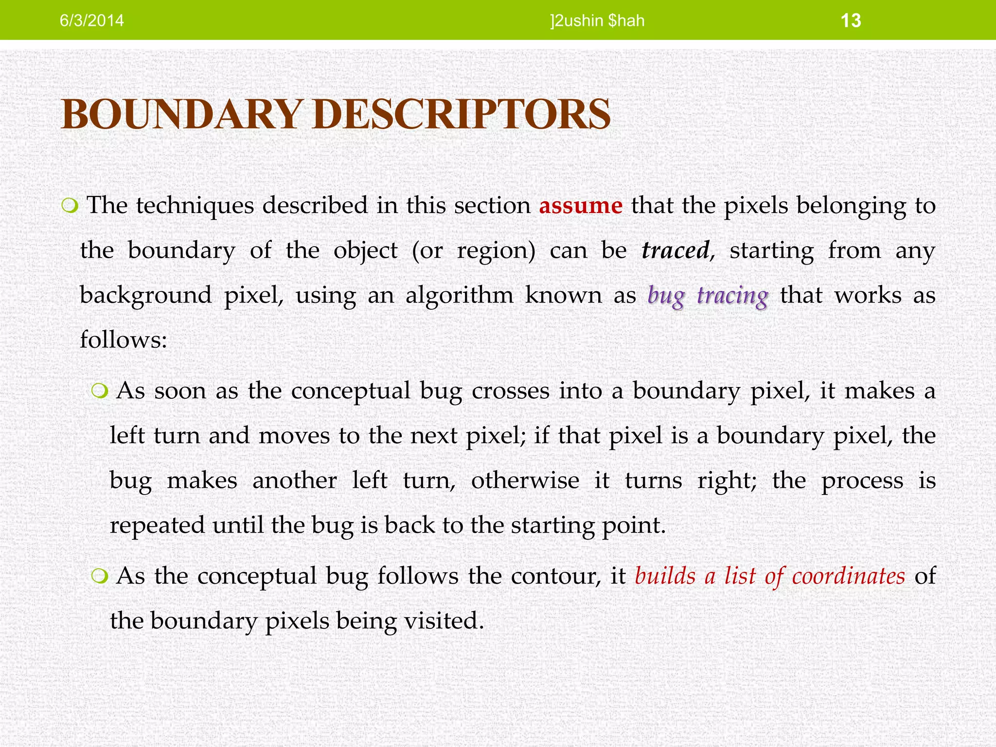 BOUNDARYDESCRIPTORS
 The techniques described in this section assume that the pixels belonging to
the boundary of the object (or region) can be traced, starting from any
background pixel, using an algorithm known as bug tracing that works as
follows:
 As soon as the conceptual bug crosses into a boundary pixel, it makes a
left turn and moves to the next pixel; if that pixel is a boundary pixel, the
bug makes another left turn, otherwise it turns right; the process is
repeated until the bug is back to the starting point.
 As the conceptual bug follows the contour, it builds a list of coordinates of
the boundary pixels being visited.
6/3/2014 ]2ushin $hah 13
 