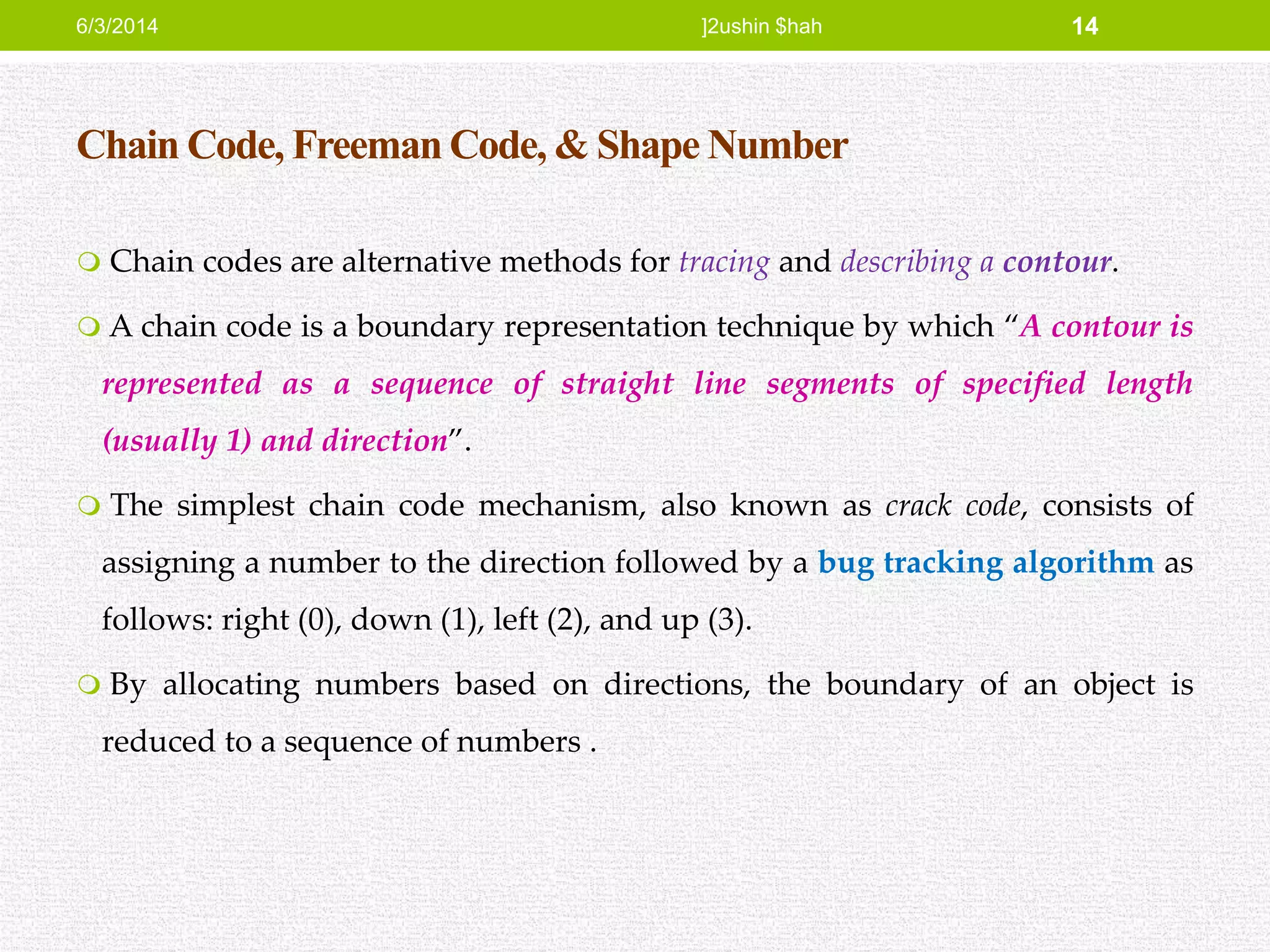 Chain Code, Freeman Code, & Shape Number
 Chain codes are alternative methods for tracing and describing a contour.
 A chain code is a boundary representation technique by which “A contour is
represented as a sequence of straight line segments of specified length
(usually 1) and direction”.
 The simplest chain code mechanism, also known as crack code, consists of
assigning a number to the direction followed by a bug tracking algorithm as
follows: right (0), down (1), left (2), and up (3).
 By allocating numbers based on directions, the boundary of an object is
reduced to a sequence of numbers .
6/3/2014 ]2ushin $hah 14
 