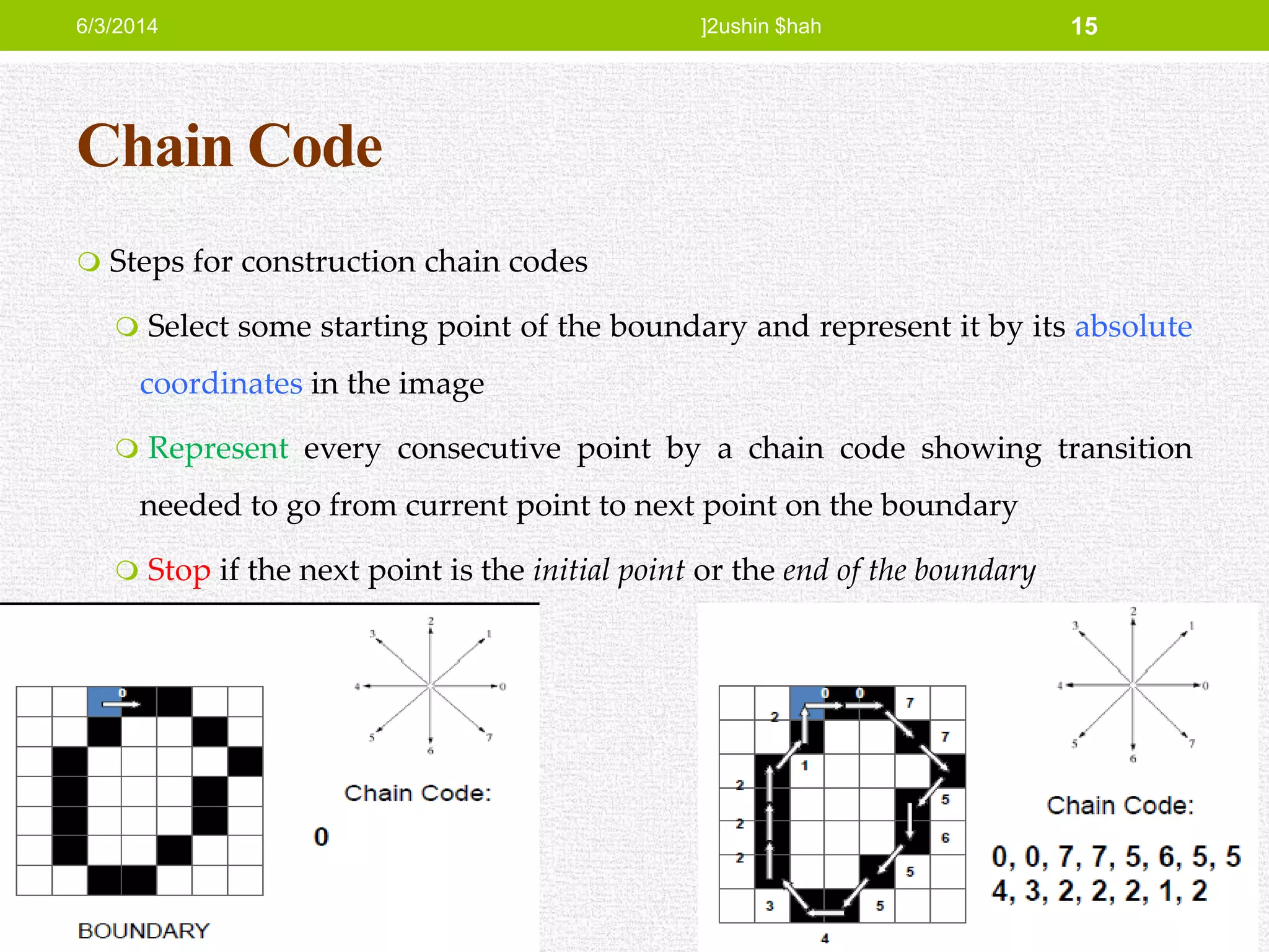 Chain Code
 Steps for construction chain codes
 Select some starting point of the boundary and represent it by its absolute
coordinates in the image
 Represent every consecutive point by a chain code showing transition
needed to go from current point to next point on the boundary
 Stop if the next point is the initial point or the end of the boundary
6/3/2014 ]2ushin $hah 15
 