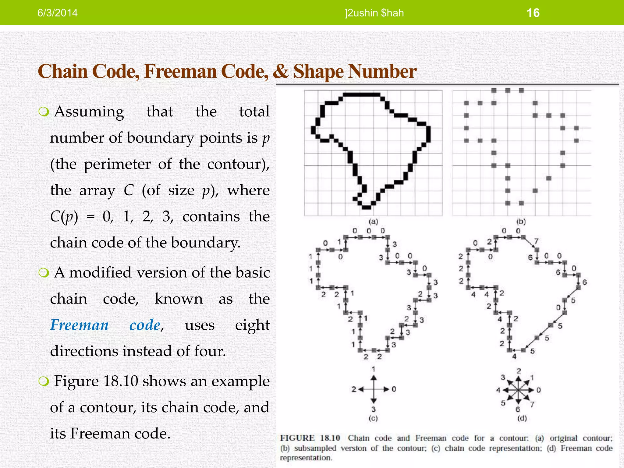 Chain Code, Freeman Code, & Shape Number
 Assuming that the total
number of boundary points is p
(the perimeter of the contour),
the array C (of size p), where
C(p) = 0, 1, 2, 3, contains the
chain code of the boundary.
 A modified version of the basic
chain code, known as the
Freeman code, uses eight
directions instead of four.
 Figure 18.10 shows an example
of a contour, its chain code, and
its Freeman code.
6/3/2014 ]2ushin $hah 16
 