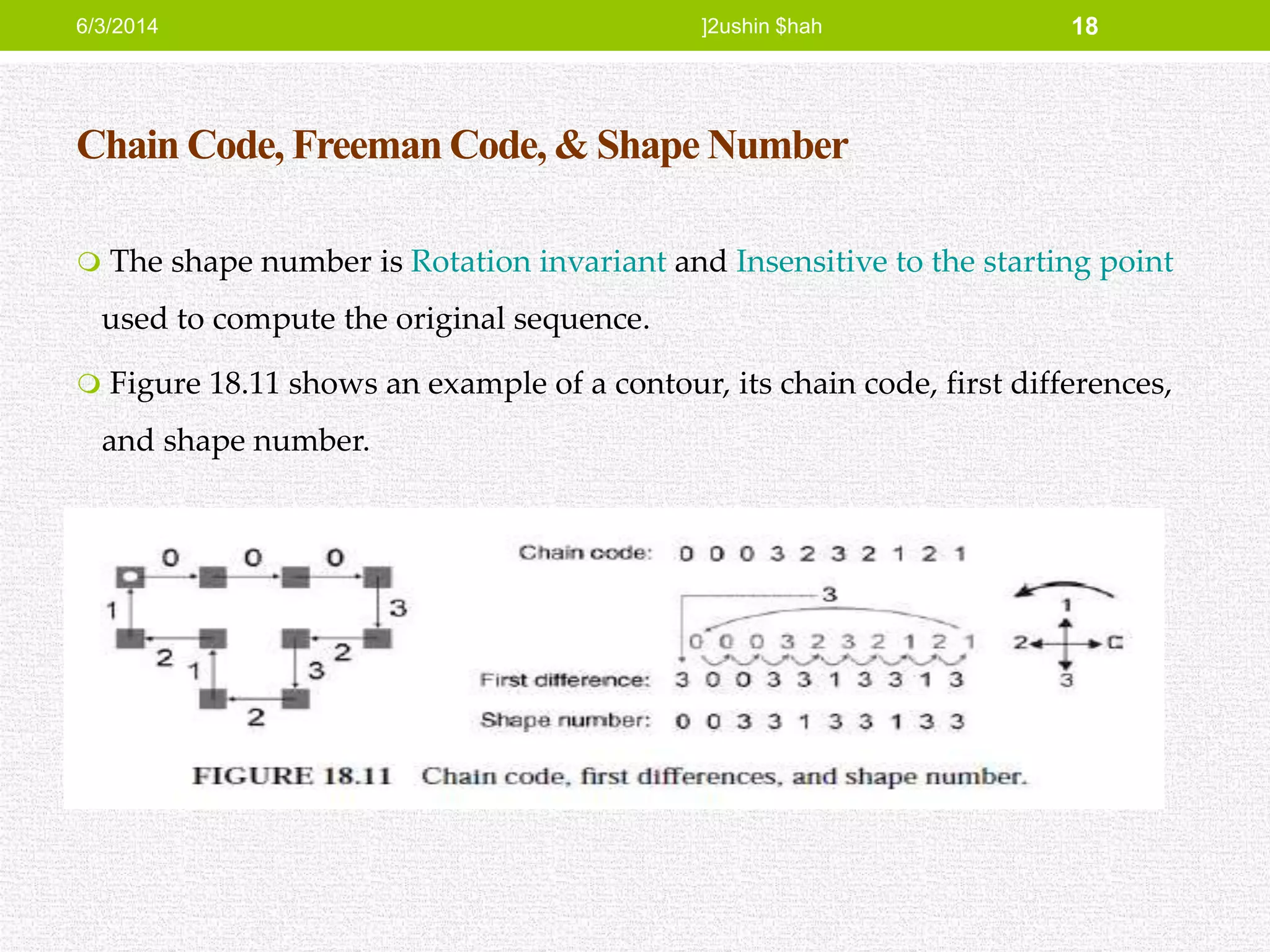 Chain Code, Freeman Code, & Shape Number
 The shape number is Rotation invariant and Insensitive to the starting point
used to compute the original sequence.
 Figure 18.11 shows an example of a contour, its chain code, first differences,
and shape number.
6/3/2014 ]2ushin $hah 18
 