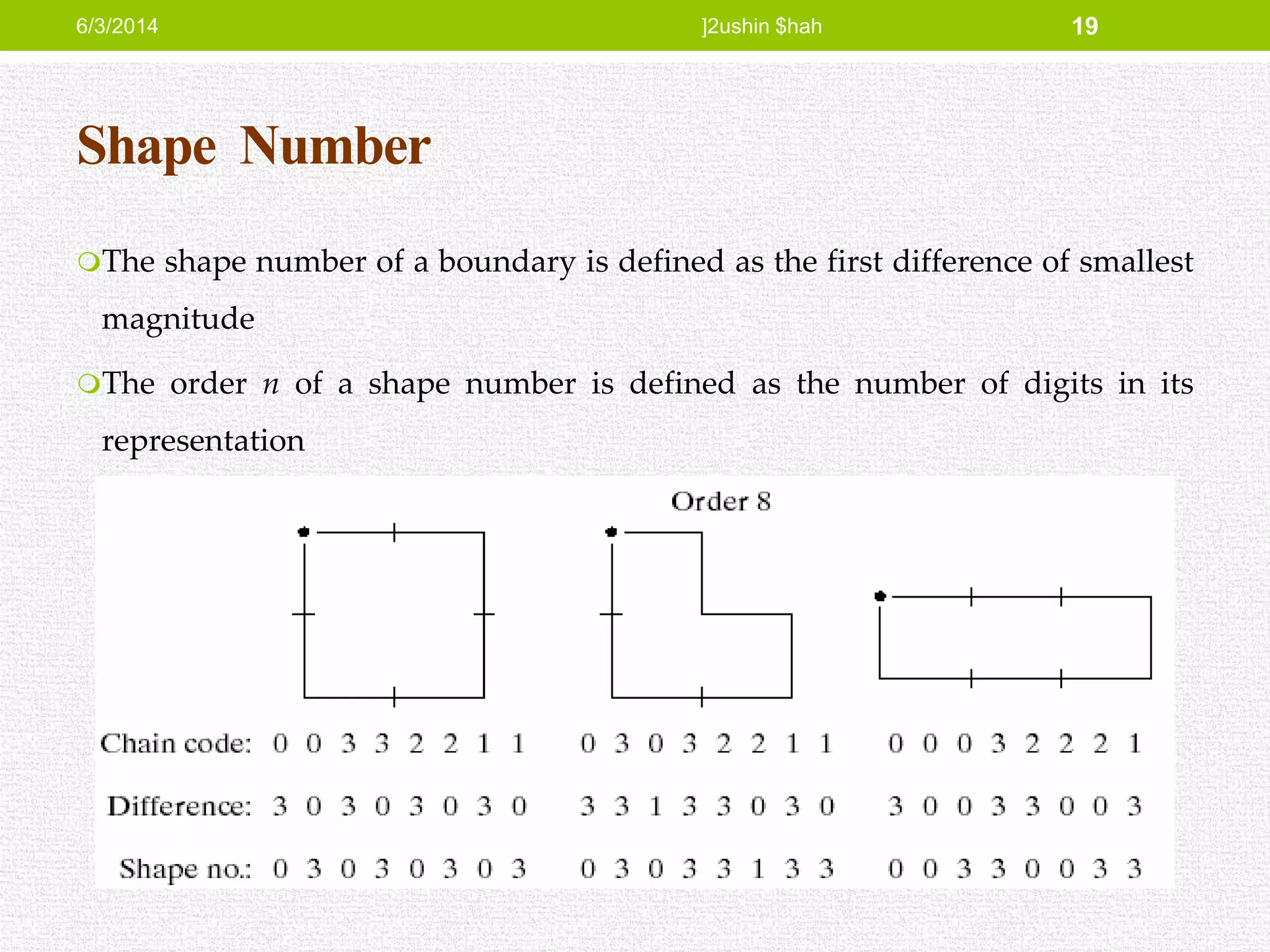 Shape Number
The shape number of a boundary is defined as the first difference of smallest
magnitude
The order n of a shape number is defined as the number of digits in its
representation
6/3/2014 ]2ushin $hah 19
 