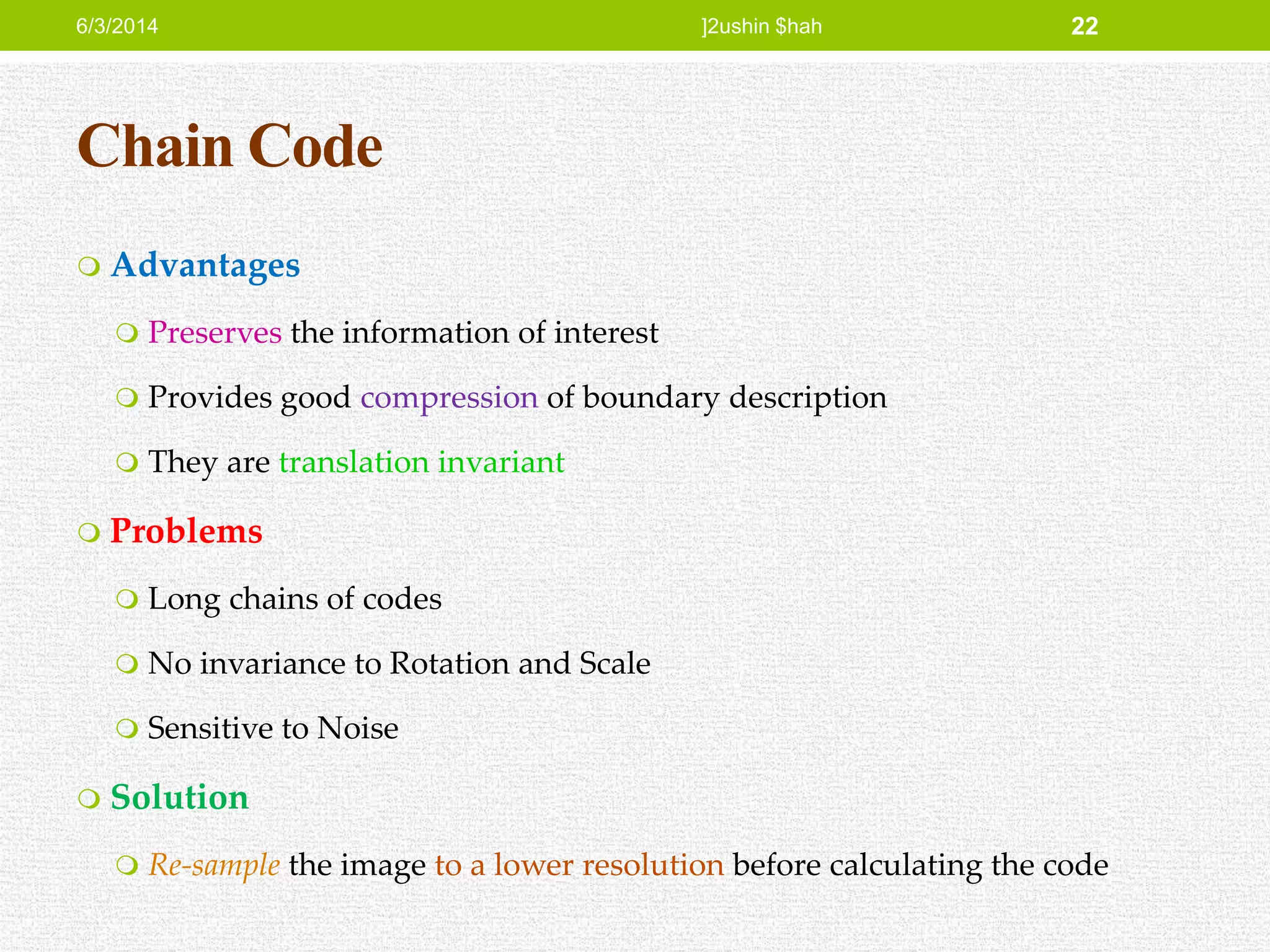 Chain Code
 Advantages
 Preserves the information of interest
 Provides good compression of boundary description
 They are translation invariant
 Problems
 Long chains of codes
 No invariance to Rotation and Scale
 Sensitive to Noise
 Solution
 Re-sample the image to a lower resolution before calculating the code
6/3/2014 ]2ushin $hah 22
 