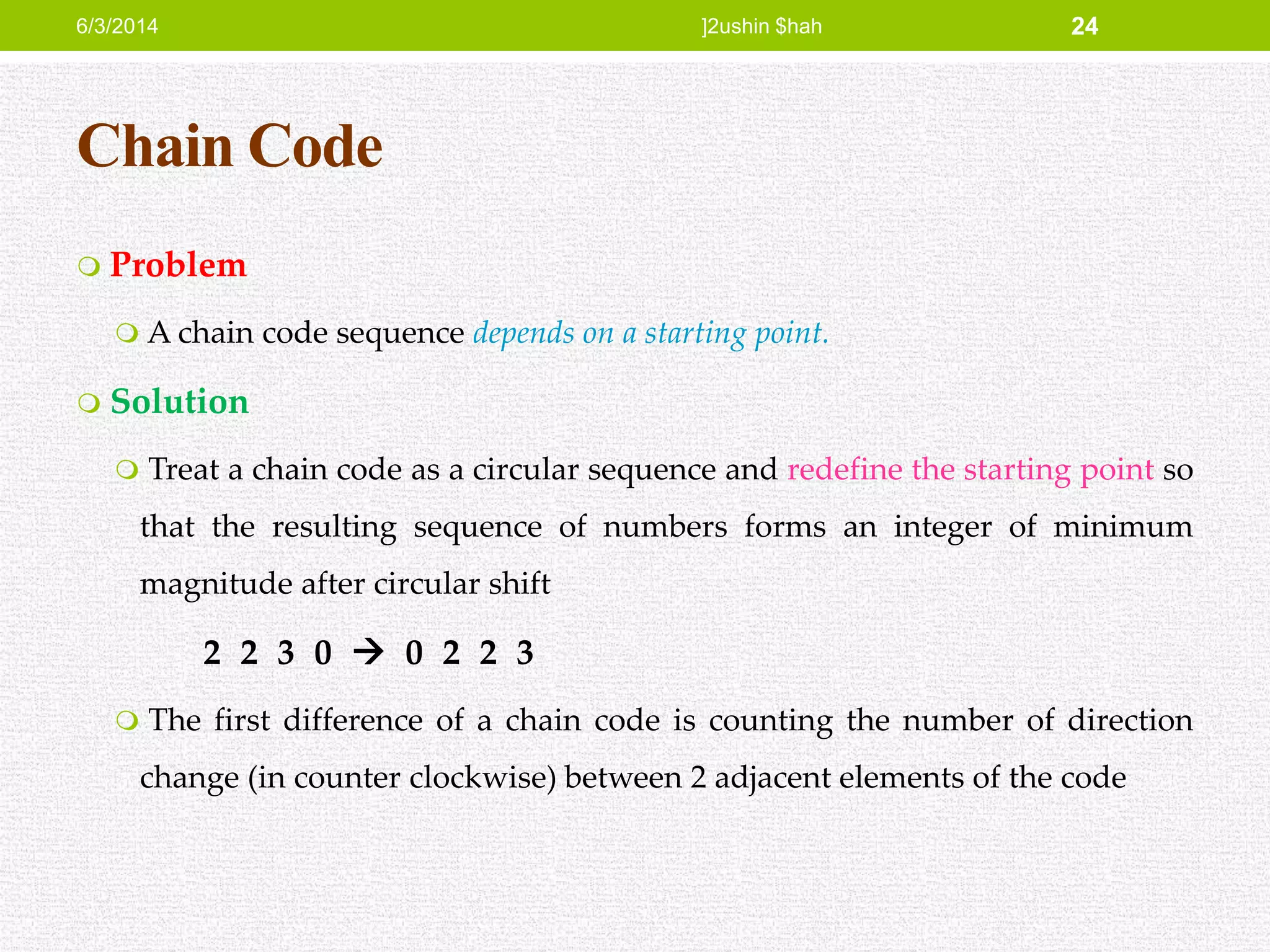 Chain Code
 Problem
 A chain code sequence depends on a starting point.
 Solution
 Treat a chain code as a circular sequence and redefine the starting point so
that the resulting sequence of numbers forms an integer of minimum
magnitude after circular shift
2 2 3 0  0 2 2 3
 The first difference of a chain code is counting the number of direction
change (in counter clockwise) between 2 adjacent elements of the code
6/3/2014 ]2ushin $hah 24
 