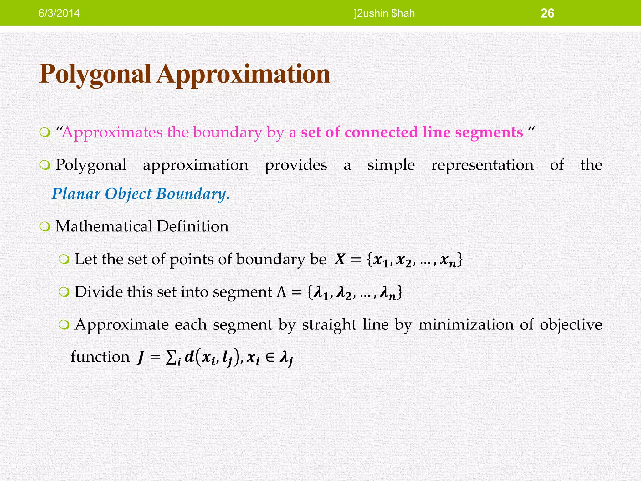 PolygonalApproximation
 “Approximates the boundary by a set of connected line segments “
 Polygonal approximation provides a simple representation of the
Planar Object Boundary.
 Mathematical Definition
 Let the set of points of boundary be 𝑿 = 𝒙 𝟏, 𝒙 𝟐, … , 𝒙 𝒏
 Divide this set into segment Ʌ = 𝝀 𝟏, 𝝀 𝟐, … , 𝝀 𝒏
 Approximate each segment by straight line by minimization of objective
function 𝑱 = 𝒊 𝒅 𝒙𝒊, 𝒍𝒋 , 𝒙𝒊 ∈ 𝝀𝒋
6/3/2014 ]2ushin $hah 26
 
