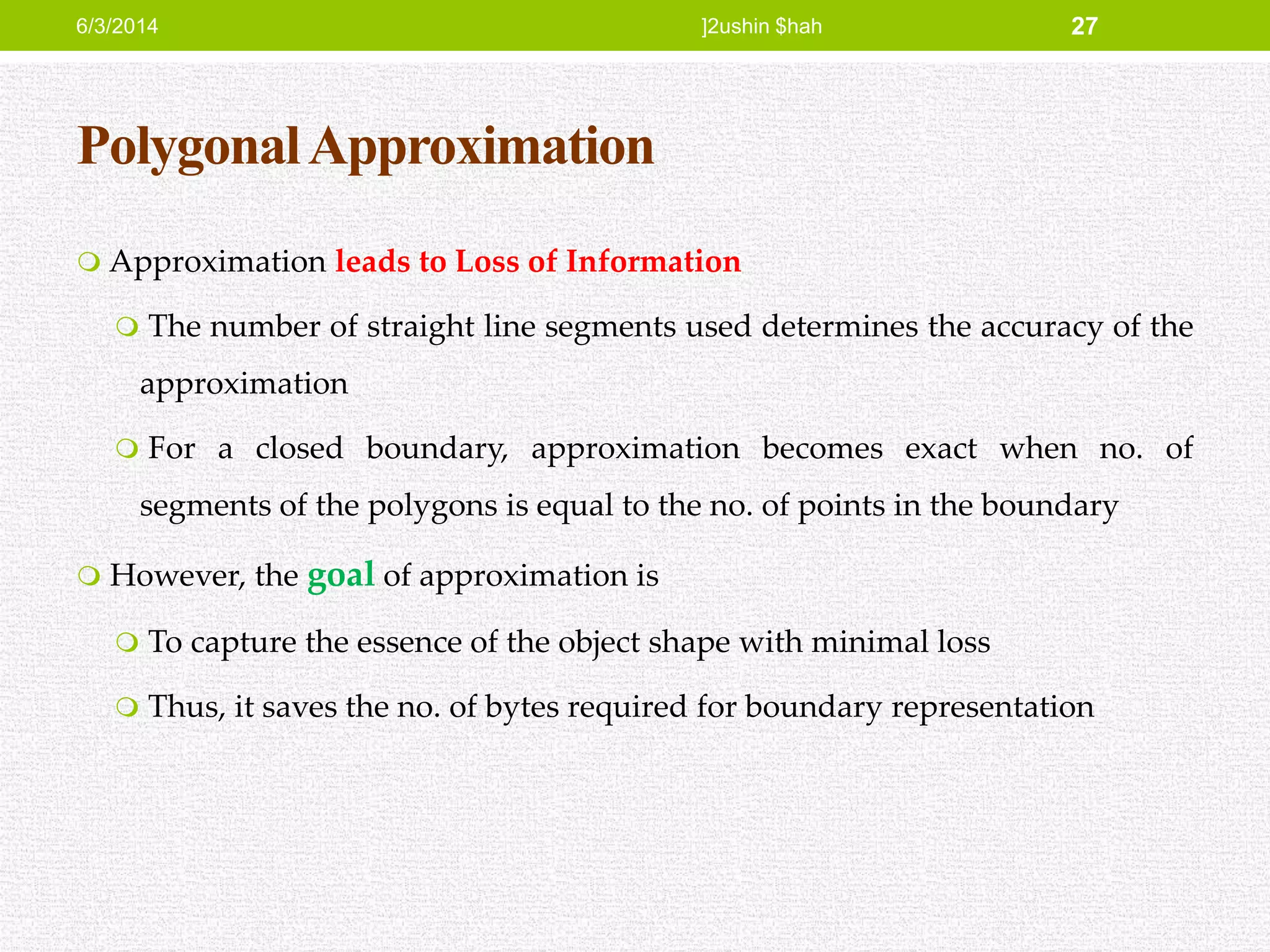 PolygonalApproximation
 Approximation leads to Loss of Information
 The number of straight line segments used determines the accuracy of the
approximation
 For a closed boundary, approximation becomes exact when no. of
segments of the polygons is equal to the no. of points in the boundary
 However, the goal of approximation is
 To capture the essence of the object shape with minimal loss
 Thus, it saves the no. of bytes required for boundary representation
6/3/2014 ]2ushin $hah 27
 