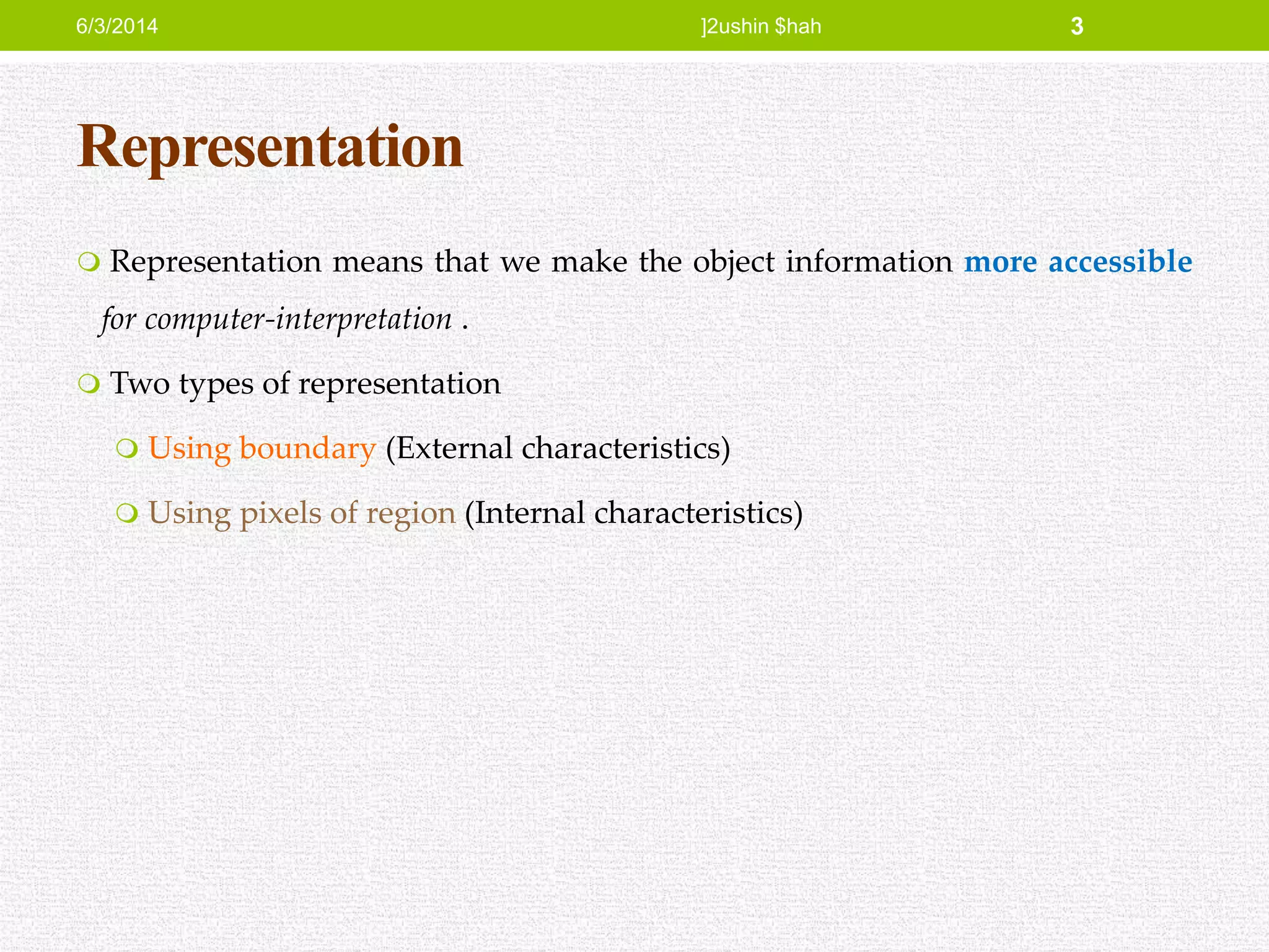 Representation
 Representation means that we make the object information more accessible
for computer-interpretation .
 Two types of representation
 Using boundary (External characteristics)
 Using pixels of region (Internal characteristics)
6/3/2014 ]2ushin $hah 3
 