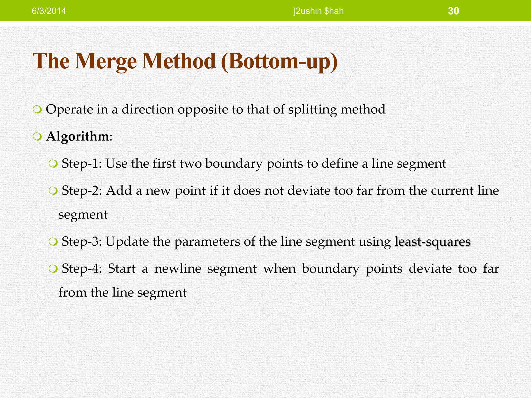 The Merge Method (Bottom-up)
 Operate in a direction opposite to that of splitting method
 Algorithm:
 Step-1: Use the first two boundary points to define a line segment
 Step-2: Add a new point if it does not deviate too far from the current line
segment
 Step-3: Update the parameters of the line segment using least-squares
 Step-4: Start a newline segment when boundary points deviate too far
from the line segment
6/3/2014 ]2ushin $hah 30
 