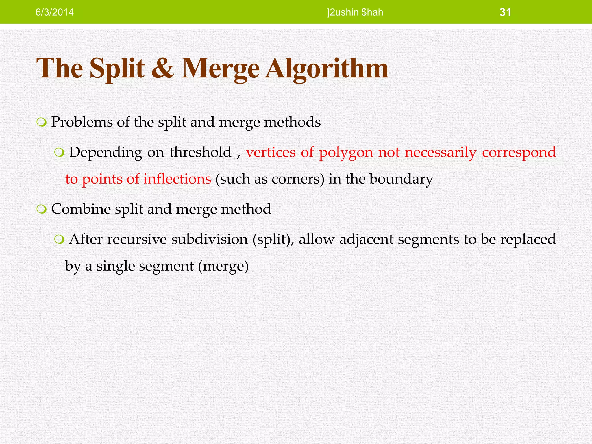 The Split & MergeAlgorithm
 Problems of the split and merge methods
 Depending on threshold , vertices of polygon not necessarily correspond
to points of inflections (such as corners) in the boundary
 Combine split and merge method
 After recursive subdivision (split), allow adjacent segments to be replaced
by a single segment (merge)
6/3/2014 ]2ushin $hah 31
 