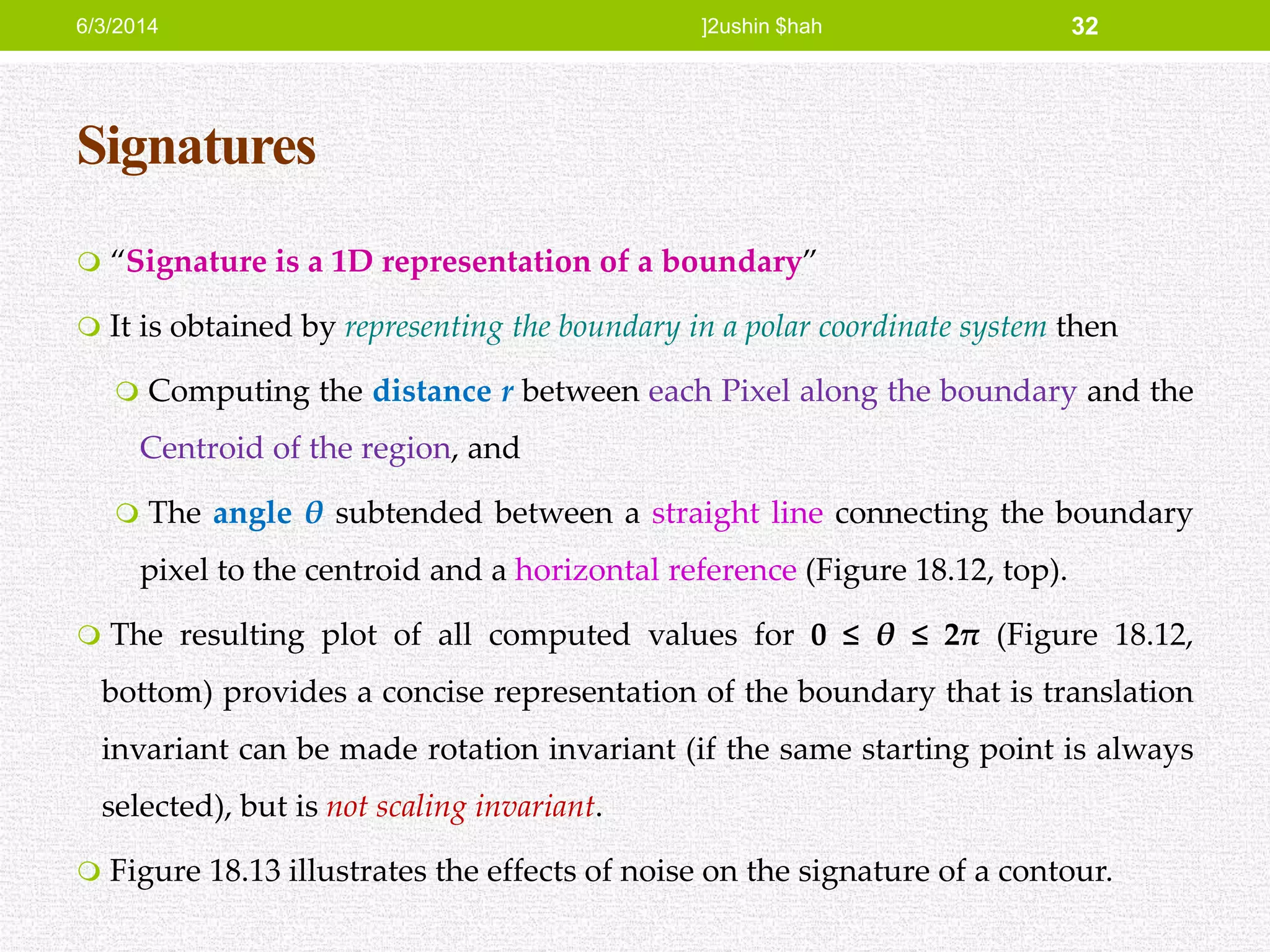 Signatures
 “Signature is a 1D representation of a boundary”
 It is obtained by representing the boundary in a polar coordinate system then
 Computing the distance r between each Pixel along the boundary and the
Centroid of the region, and
 The angle θ subtended between a straight line connecting the boundary
pixel to the centroid and a horizontal reference (Figure 18.12, top).
 The resulting plot of all computed values for 0 ≤ θ ≤ 2π (Figure 18.12,
bottom) provides a concise representation of the boundary that is translation
invariant can be made rotation invariant (if the same starting point is always
selected), but is not scaling invariant.
 Figure 18.13 illustrates the effects of noise on the signature of a contour.
6/3/2014 ]2ushin $hah 32
 