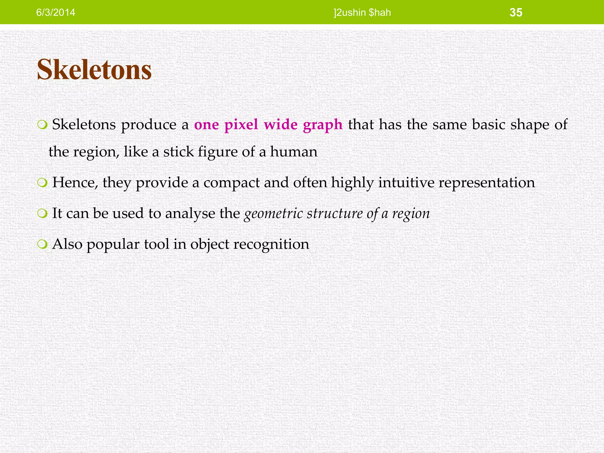 Skeletons
 Skeletons produce a one pixel wide graph that has the same basic shape of
the region, like a stick figure of a human
 Hence, they provide a compact and often highly intuitive representation
 It can be used to analyse the geometric structure of a region
 Also popular tool in object recognition
6/3/2014 ]2ushin $hah 35
 