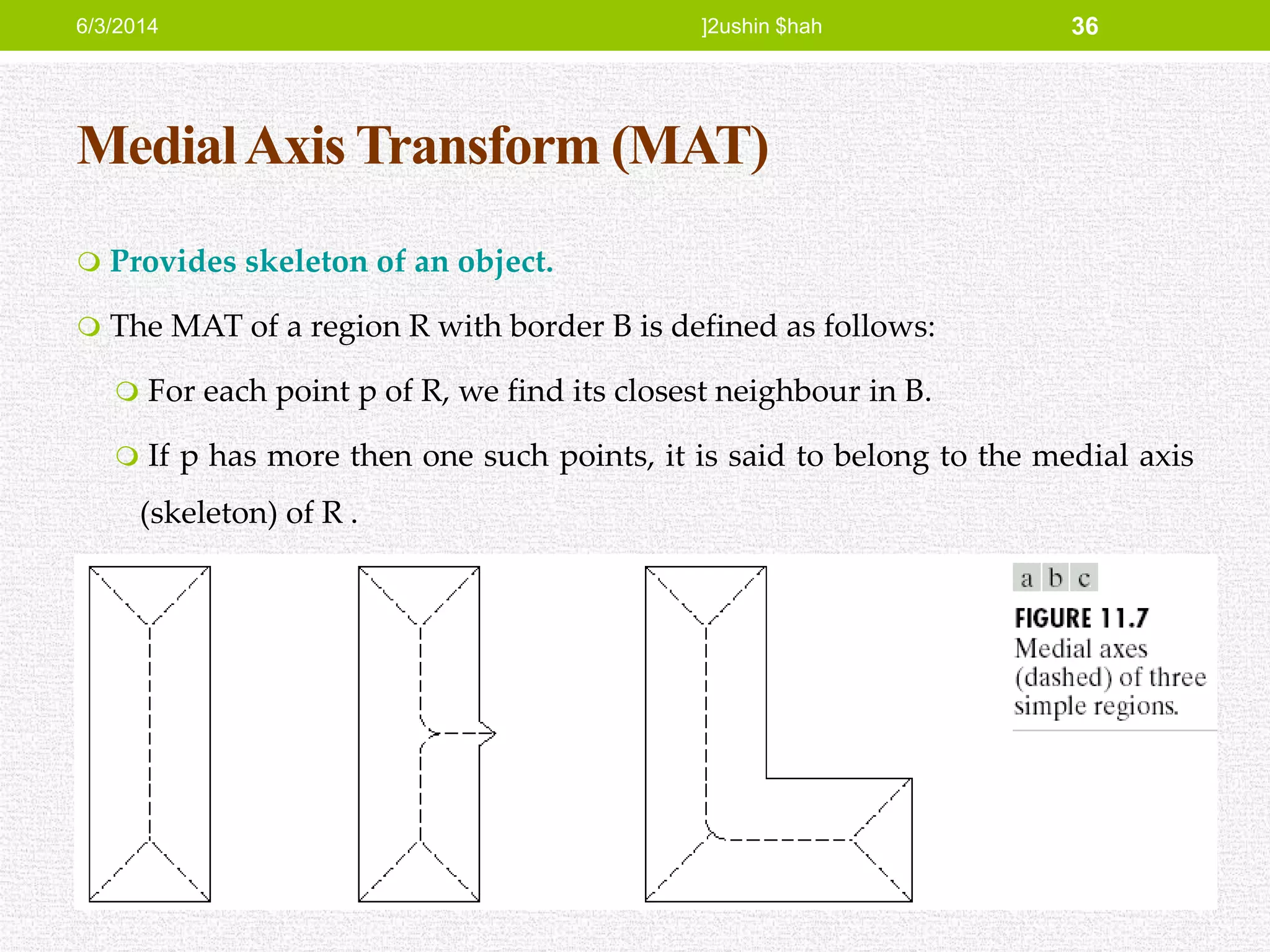 MedialAxis Transform (MAT)
 Provides skeleton of an object.
 The MAT of a region R with border B is defined as follows:
 For each point p of R, we find its closest neighbour in B.
 If p has more then one such points, it is said to belong to the medial axis
(skeleton) of R .
6/3/2014 ]2ushin $hah 36
 