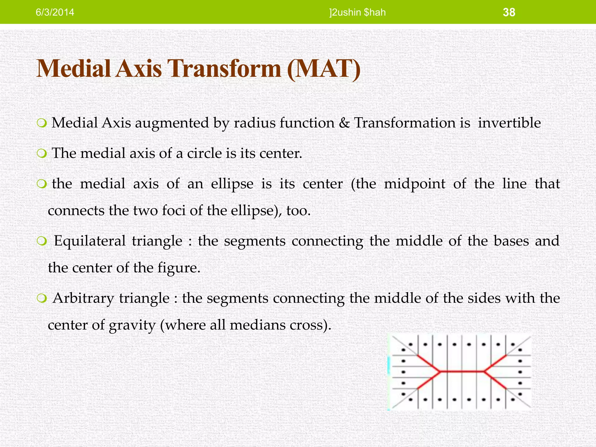 MedialAxis Transform (MAT)
 Medial Axis augmented by radius function & Transformation is invertible
 The medial axis of a circle is its center.
 the medial axis of an ellipse is its center (the midpoint of the line that
connects the two foci of the ellipse), too.
 Equilateral triangle : the segments connecting the middle of the bases and
the center of the figure.
 Arbitrary triangle : the segments connecting the middle of the sides with the
center of gravity (where all medians cross).
6/3/2014 ]2ushin $hah 38
 